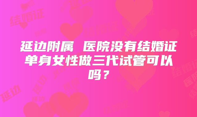 延边附属 医院没有结婚证单身女性做三代试管可以吗？