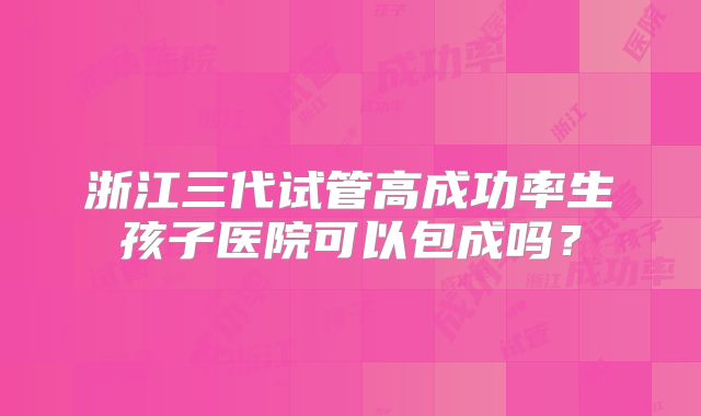 浙江三代试管高成功率生孩子医院可以包成吗？