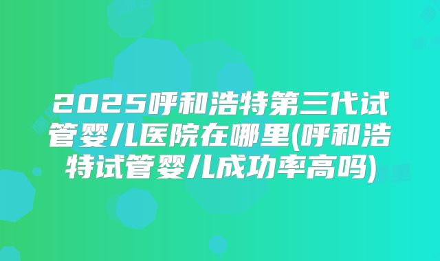 2025呼和浩特第三代试管婴儿医院在哪里(呼和浩特试管婴儿成功率高吗)