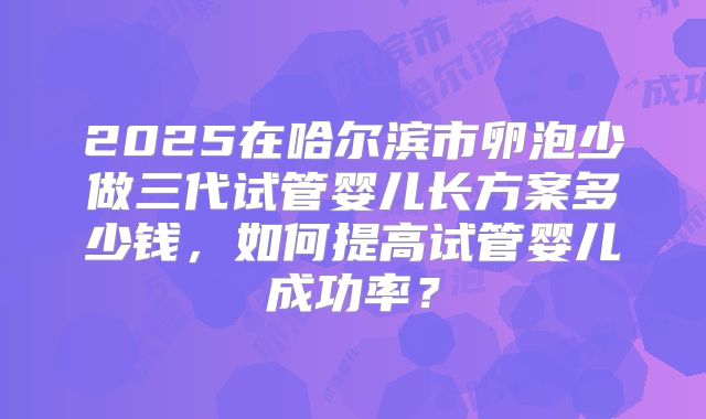 2025在哈尔滨市卵泡少做三代试管婴儿长方案多少钱，如何提高试管婴儿成功率？