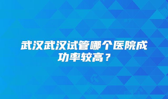 武汉武汉试管哪个医院成功率较高？
