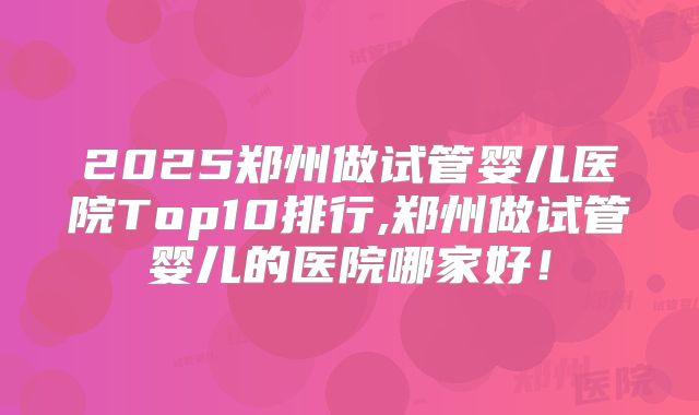 2025郑州做试管婴儿医院Top10排行,郑州做试管婴儿的医院哪家好！