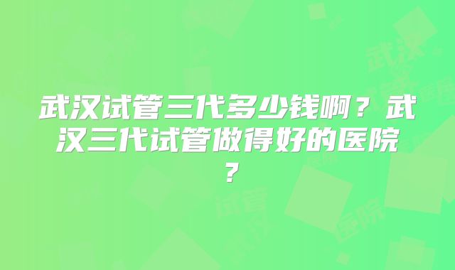 武汉试管三代多少钱啊？武汉三代试管做得好的医院？