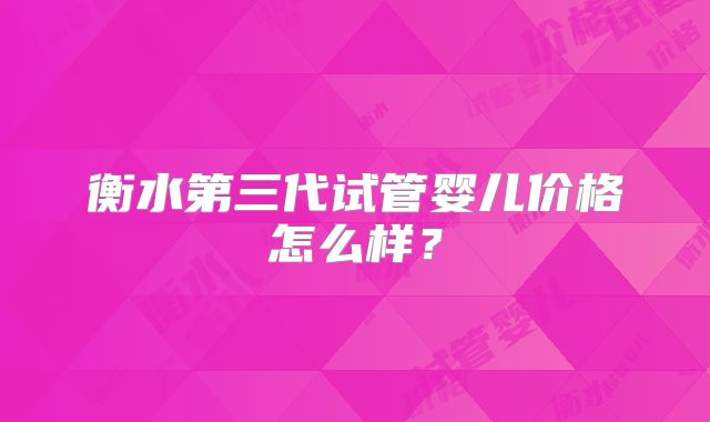 衡水第三代试管婴儿价格怎么样？