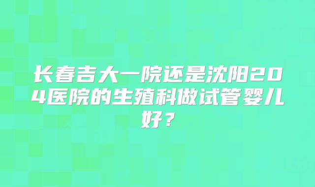长春吉大一院还是沈阳204医院的生殖科做试管婴儿好？