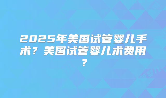 2025年美国试管婴儿手术？美国试管婴儿术费用？