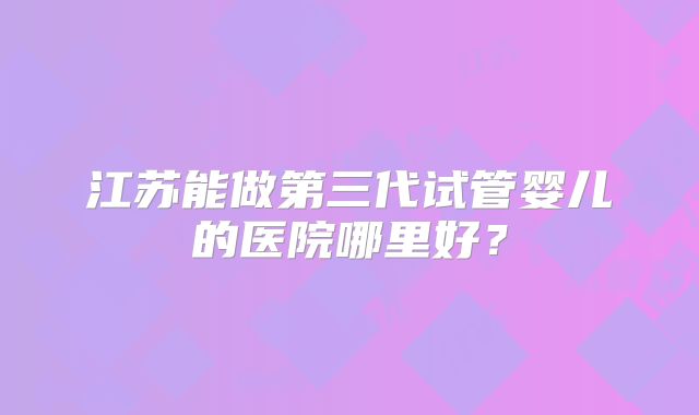 江苏能做第三代试管婴儿的医院哪里好？
