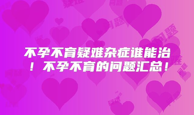 不孕不育疑难杂症谁能治！不孕不育的问题汇总！