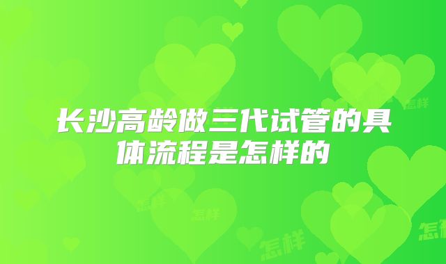 长沙高龄做三代试管的具体流程是怎样的