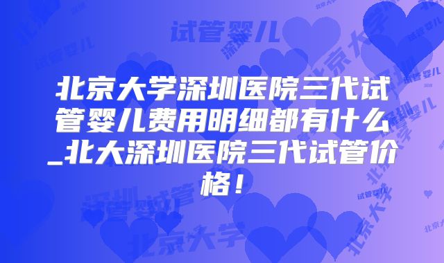 北京大学深圳医院三代试管婴儿费用明细都有什么_北大深圳医院三代试管价格！