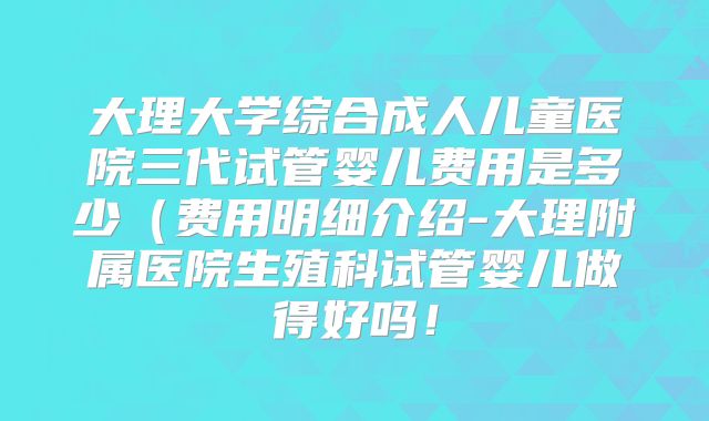 大理大学综合成人儿童医院三代试管婴儿费用是多少（费用明细介绍-大理附属医院生殖科试管婴儿做得好吗！