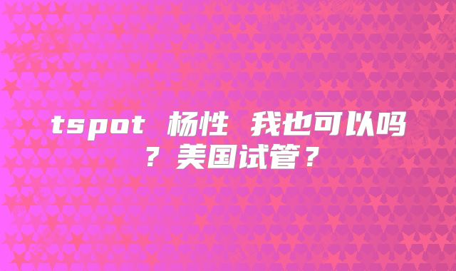 tspot 杨性 我也可以吗?美国试管?