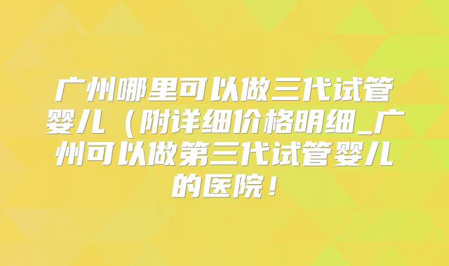 广州哪里可以做三代试管婴儿（附详细价格明细_广州可以做第三代试管婴儿的医院！