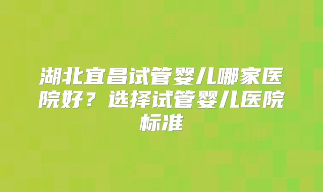 湖北宜昌试管婴儿哪家医院好？选择试管婴儿医院标准