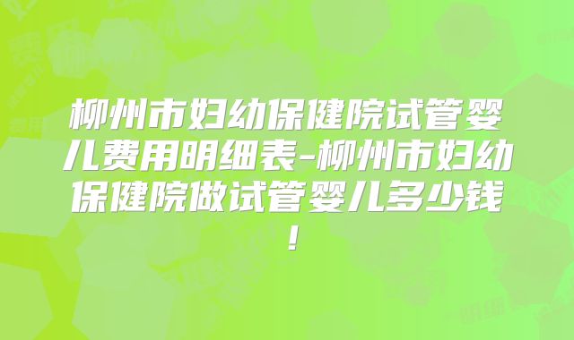柳州市妇幼保健院试管婴儿费用明细表-柳州市妇幼保健院做试管婴儿多少钱！