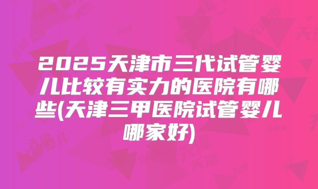 2025天津市三代试管婴儿比较有实力的医院有哪些(天津三甲医院试管婴儿哪家好)