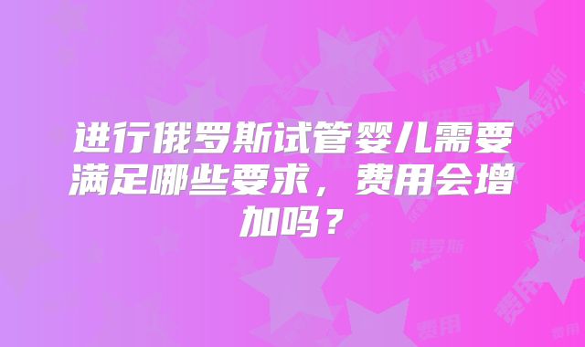 进行俄罗斯试管婴儿需要满足哪些要求，费用会增加吗？