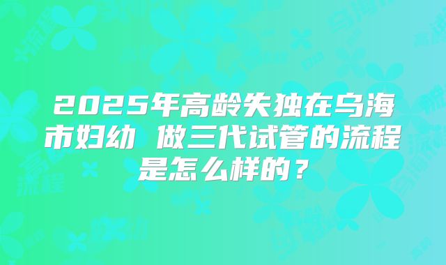 2025年高龄失独在乌海市妇幼 做三代试管的流程是怎么样的?