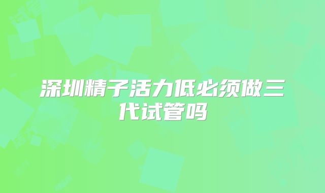 深圳精子活力低必须做三代试管吗