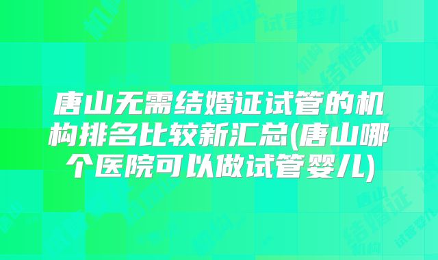 唐山无需结婚证试管的机构排名比较新汇总(唐山哪个医院可以做试管婴儿)