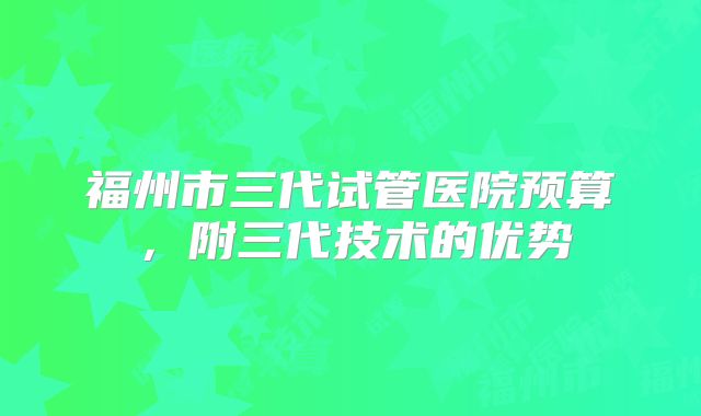 福州市三代试管医院预算,附三代技术的优势