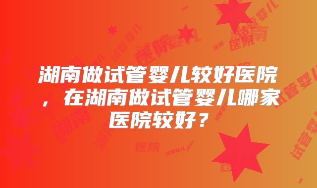 湖南做试管婴儿较好医院，在湖南做试管婴儿哪家医院较好？