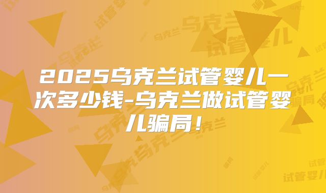 2025乌克兰试管婴儿一次多少钱-乌克兰做试管婴儿骗局！