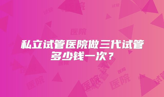 私立试管医院做三代试管多少钱一次？