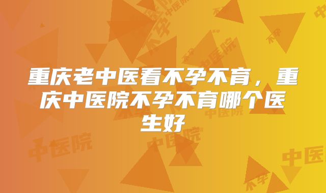 重庆老中医看不孕不育,重庆中医院不孕不育哪个医生好
