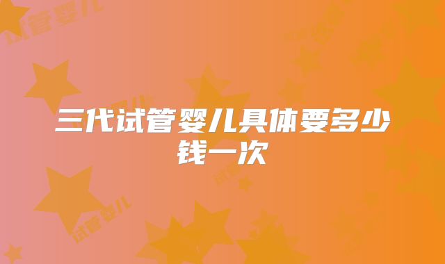 三代试管婴儿具体要多少钱一次