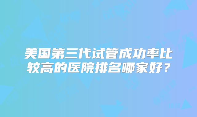 美国第三代试管成功率比较高的医院排名哪家好？