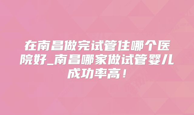 在南昌做完试管住哪个医院好_南昌哪家做试管婴儿成功率高！