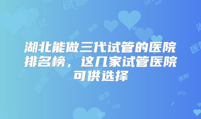 湖北能做三代试管的医院排名榜，这几家试管医院可供选择
