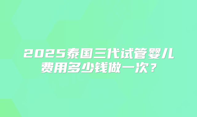2025泰国三代试管婴儿费用多少钱做一次?