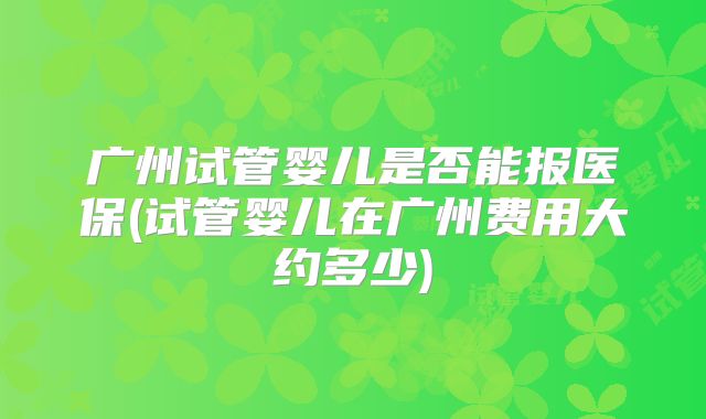 广州试管婴儿是否能报医保(试管婴儿在广州费用大约多少)