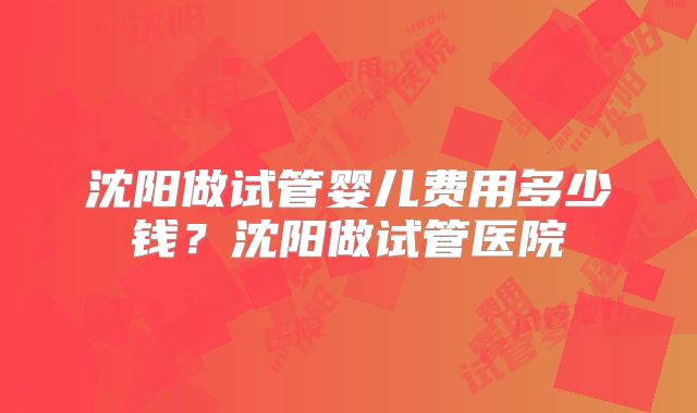 沈阳做试管婴儿费用多少钱?沈阳做试管医院