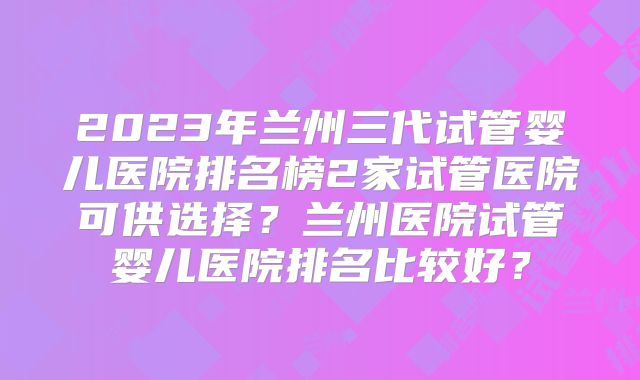 2023年兰州三代试管婴儿医院排名榜2家试管医院可供选择？兰州医院试管婴儿医院排名比较好？