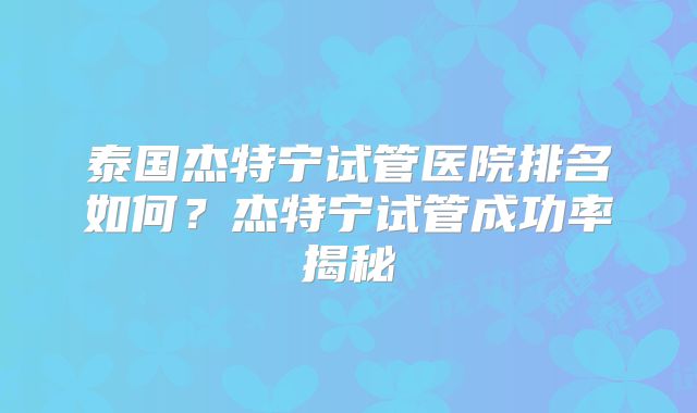 泰国杰特宁试管医院排名如何?杰特宁试管成功率揭秘