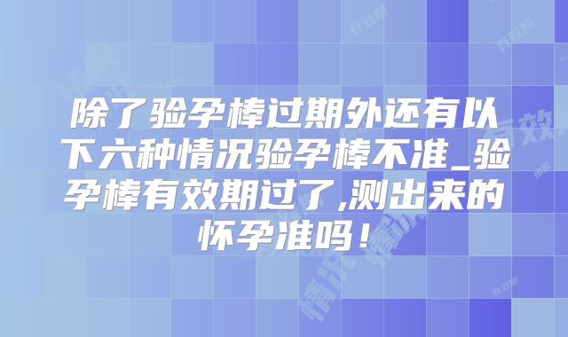 除了验孕棒过期外还有以下六种情况验孕棒不准_验孕棒有效期过了,测出来的怀孕准吗!