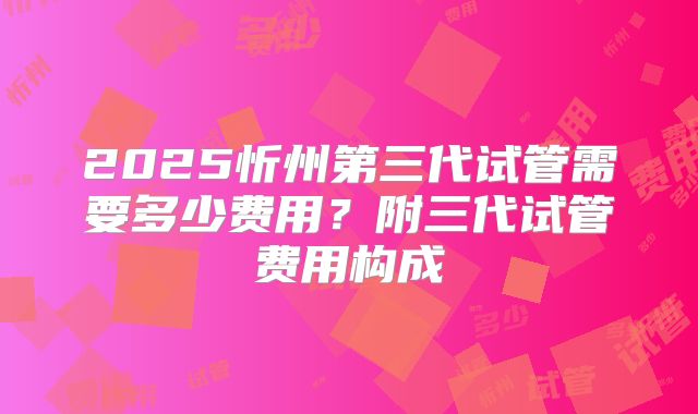 2025忻州第三代试管需要多少费用？附三代试管费用构成