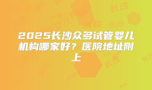 2025长沙众多试管婴儿机构哪家好？医院地址附上