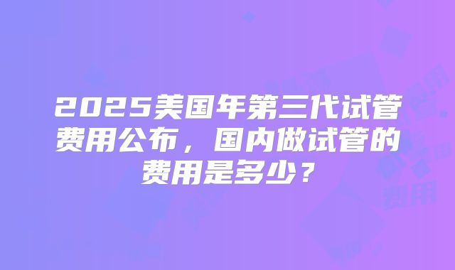 2025美国年第三代试管费用公布，国内做试管的费用是多少？