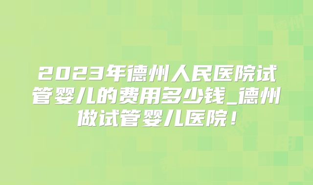 2023年德州人民医院试管婴儿的费用多少钱_德州做试管婴儿医院！