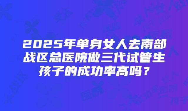 2025年单身女人去南部战区总医院做三代试管生孩子的成功率高吗?