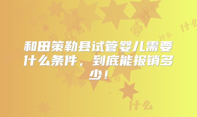 和田策勒县试管婴儿需要什么条件,到底能报销多少!