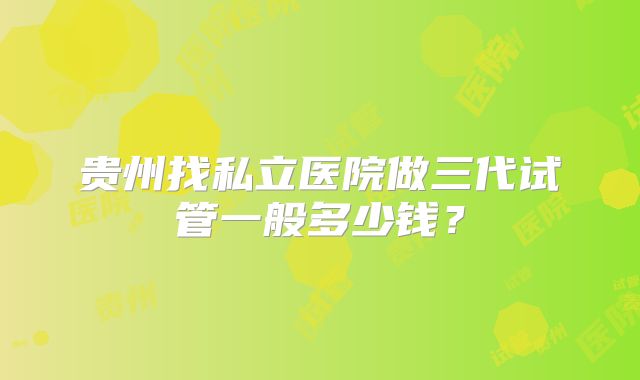 贵州找私立医院做三代试管一般多少钱？