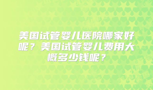 美国试管婴儿医院哪家好呢？美国试管婴儿费用大概多少钱呢？