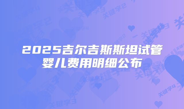 2025吉尔吉斯斯坦试管婴儿费用明细公布