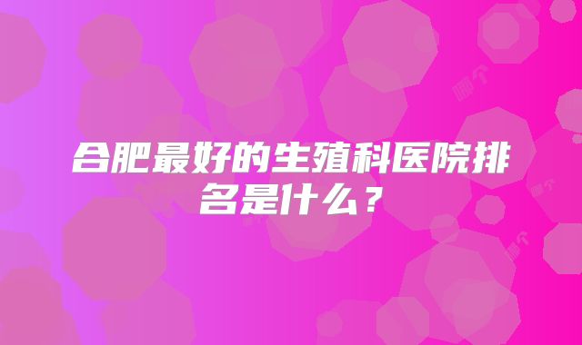 合肥最好的生殖科医院排名是什么？