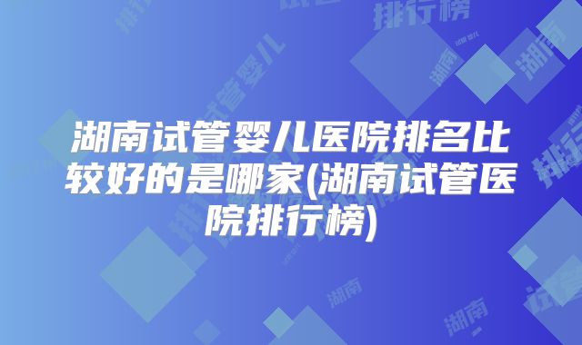 湖南试管婴儿医院排名比较好的是哪家(湖南试管医院排行榜)